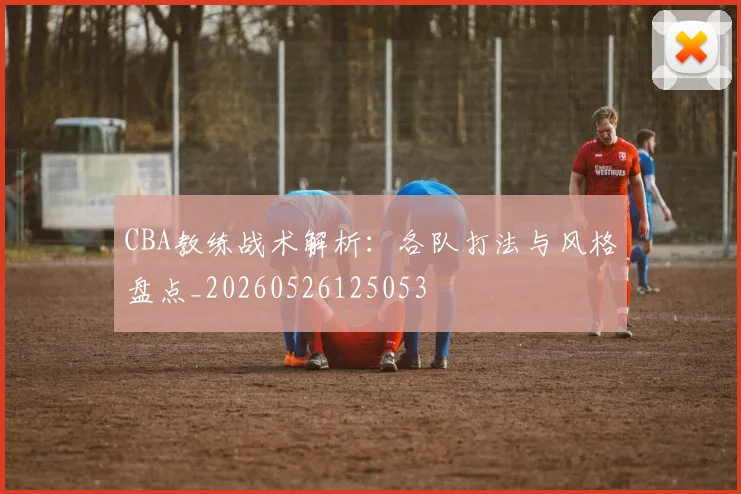 CBA教练战术解析：各队打法与风格盘点_20260526125053